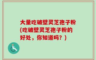 大量吃破壁灵芝孢子粉(吃破壁灵芝孢子粉的好处，你知道吗？)