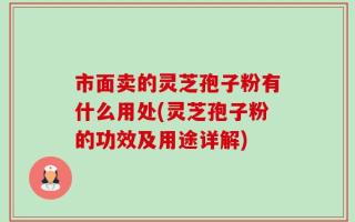 市面卖的灵芝孢子粉有什么用处(灵芝孢子粉的功效及用途详解)