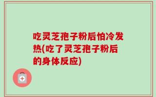 吃灵芝孢子粉后怕冷发热(吃了灵芝孢子粉后的身体反应)