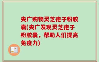 央广购物灵芝孢子粉胶囊(央广发现灵芝孢子粉胶囊，帮助人们提高免疫力)