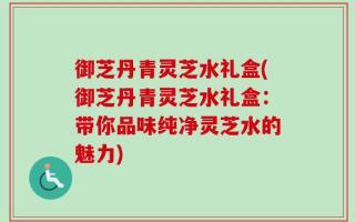 御芝丹青灵芝水礼盒(御芝丹青灵芝水礼盒：带你品味纯净灵芝水的魅力)