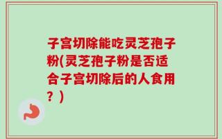 子宫切除能吃灵芝孢子粉(灵芝孢子粉是否适合子宫切除后的人食用？)