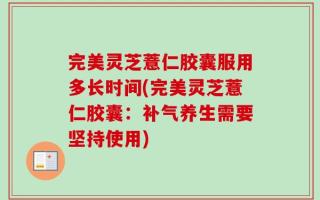 完美灵芝薏仁胶囊服用多长时间(完美灵芝薏仁胶囊：补气养生需要坚持使用)
