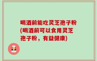 喝酒前能吃灵芝孢子粉(喝酒前可以食用灵芝孢子粉，有益健康)