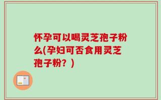 怀孕可以喝灵芝孢子粉么(孕妇可否食用灵芝孢子粉？)