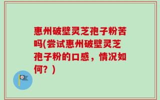 惠州破壁灵芝孢子粉苦吗(尝试惠州破壁灵芝孢子粉的口感，情况如何？)