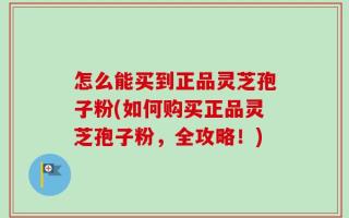 怎么能买到正品灵芝孢子粉(如何购买正品灵芝孢子粉，全攻略！)