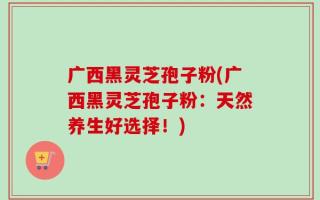 广西黑灵芝孢子粉(广西黑灵芝孢子粉：天然养生好选择！)