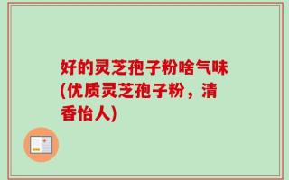 好的灵芝孢子粉啥气味(优质灵芝孢子粉，清香怡人)