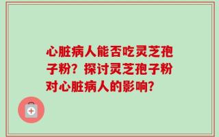 心脏病人能否吃灵芝孢子粉？探讨灵芝孢子粉对心脏病人的影响？