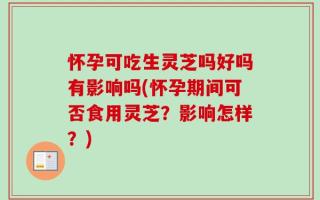 怀孕可吃生灵芝吗好吗有影响吗(怀孕期间可否食用灵芝？影响怎样？)