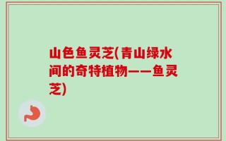 山色鱼灵芝(青山绿水间的奇特植物——鱼灵芝)