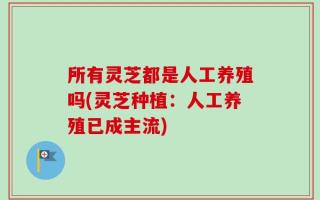 所有灵芝都是人工养殖吗(灵芝种植：人工养殖已成主流)