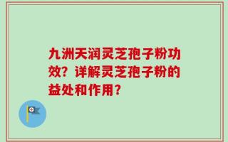 九洲天润灵芝孢子粉功效？详解灵芝孢子粉的益处和作用？