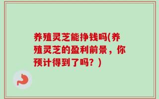 养殖灵芝能挣钱吗(养殖灵芝的盈利前景，你预计得到了吗？)