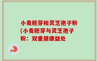 小麦胚芽和灵芝孢子粉(小麦胚芽与灵芝孢子粉：双重健康益处