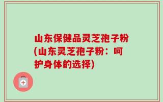 山东保健品灵芝孢子粉(山东灵芝孢子粉：呵护身体的选择)