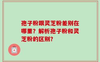 孢子粉跟灵芝粉差别在哪里？解析孢子粉和灵芝粉的区别？