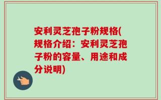 安利灵芝孢子粉规格(规格介绍：安利灵芝孢子粉的容量、用途和成分说明)