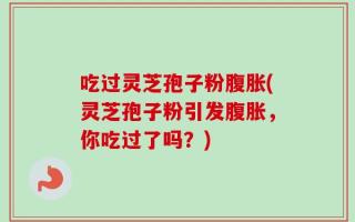 吃过灵芝孢子粉腹胀(灵芝孢子粉引发腹胀，你吃过了吗？)