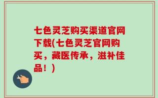 七色灵芝购买渠道官网下载(七色灵芝官网购买，藏医传承，滋补佳品！)