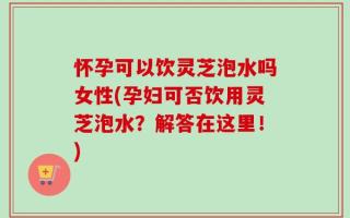 怀孕可以饮灵芝泡水吗女性(孕妇可否饮用灵芝泡水？解答在这里！)