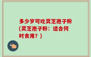 多少岁可吃灵芝孢子粉(灵芝孢子粉：适合何时食用？)