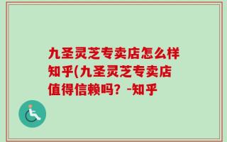 九圣灵芝专卖店怎么样知乎(九圣灵芝专卖店值得信赖吗？-知乎