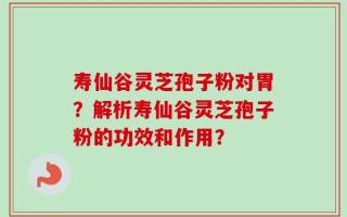 寿仙谷灵芝孢子粉对胃？解析寿仙谷灵芝孢子粉的功效和作用？