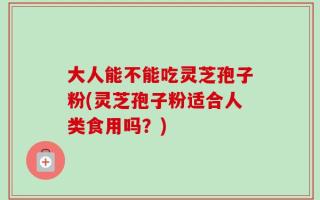 大人能不能吃灵芝孢子粉(灵芝孢子粉适合人类食用吗？)