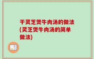 干灵芝煲牛肉汤的做法(灵芝煲牛肉汤的简单做法)