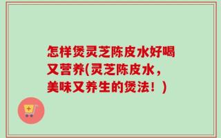 怎样煲灵芝陈皮水好喝又营养(灵芝陈皮水，美味又养生的煲法！)