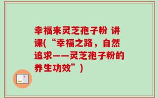 幸福来灵芝孢子粉 讲课(“幸福之路，自然追求——灵芝孢子粉的养生功效”)