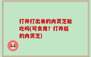 打井打出来的肉灵芝能吃吗(可食用？打井后的肉灵芝)