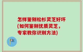 怎样鉴别松杉灵芝好坏(如何鉴别优质灵芝，专家教你识别方法)