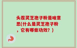 头茬灵芝孢子粉是啥意思(什么是灵芝孢子粉，它有哪些功效？)