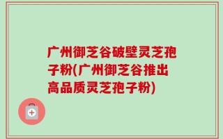 广州御芝谷破壁灵芝孢子粉(广州御芝谷推出高品质灵芝孢子粉)