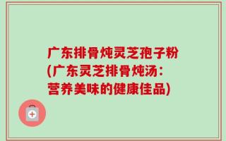 广东排骨炖灵芝孢子粉(广东灵芝排骨炖汤：营养美味的健康佳品)