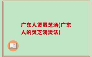 广东人煲灵芝汤(广东人的灵芝汤煲法)