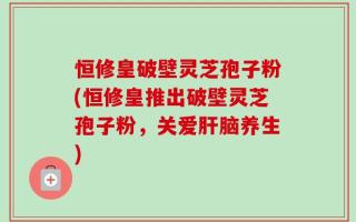 恒修皇破壁灵芝孢子粉(恒修皇推出破壁灵芝孢子粉，关爱肝脑养生)