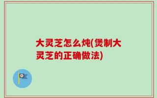 大灵芝怎么炖(煲制大灵芝的正确做法)
