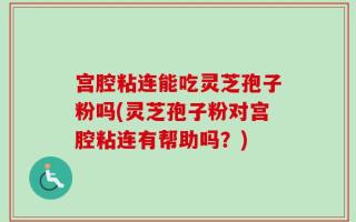 宫腔粘连能吃灵芝孢子粉吗(灵芝孢子粉对宫腔粘连有帮助吗？)