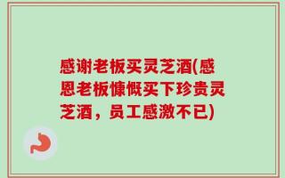 感谢老板买灵芝酒(感恩老板慷慨买下珍贵灵芝酒，员工感激不已)