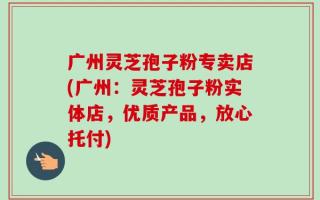 广州灵芝孢子粉专卖店(广州：灵芝孢子粉实体店，优质产品，放心托付)