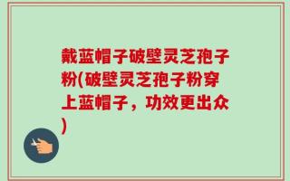 戴蓝帽子破壁灵芝孢子粉(破壁灵芝孢子粉穿上蓝帽子，功效更出众)