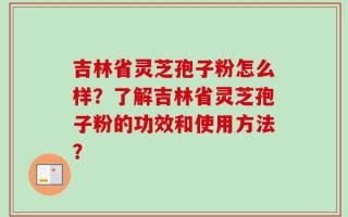 吉林省灵芝孢子粉怎么样？了解吉林省灵芝孢子粉的功效和使用方法？