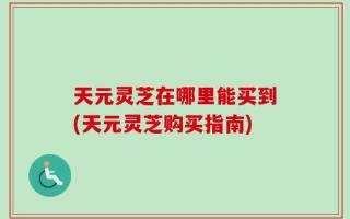 天元灵芝在哪里能买到(天元灵芝购买指南)