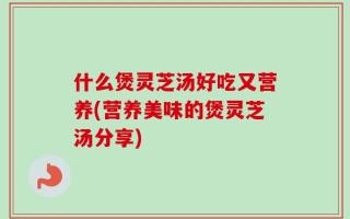 什么煲灵芝汤好吃又营养(营养美味的煲灵芝汤分享)