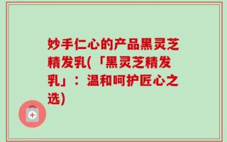 妙手仁心的产品黑灵芝精发乳(「黑灵芝精发乳」：温和呵护匠心之选)