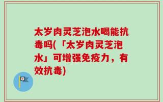 太岁肉灵芝泡水喝能抗毒吗(「太岁肉灵芝泡水」可增强免疫力，有效抗毒)